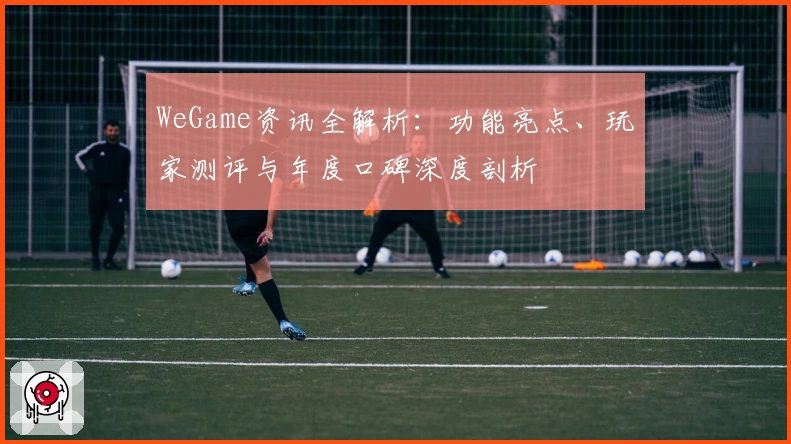 WeGame资讯全解析：功能亮点、玩家测评与年度口碑深度剖析