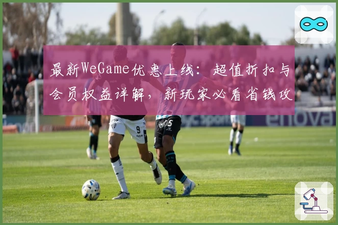最新WeGame优惠上线：超值折扣与会员权益详解，新玩家必看省钱攻略