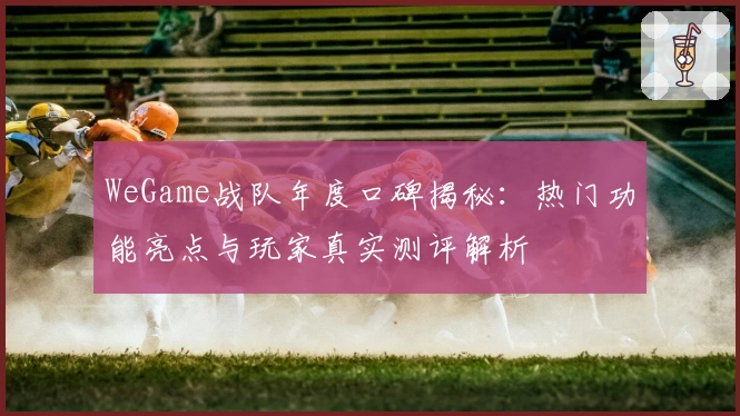 WeGame战队年度口碑揭秘：热门功能亮点与玩家真实测评解析