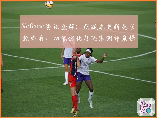 WeGame资讯全解:新版本更新亮点抢先看,功能优化与玩家测评最强指南