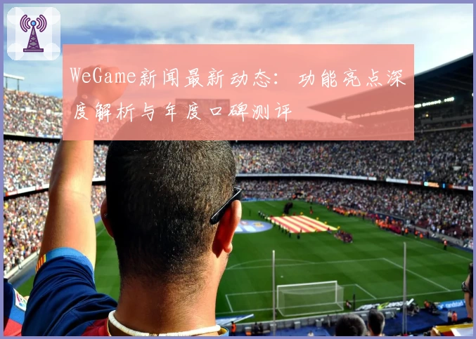 WeGame新闻最新动态：功能亮点深度解析与年度口碑测评
