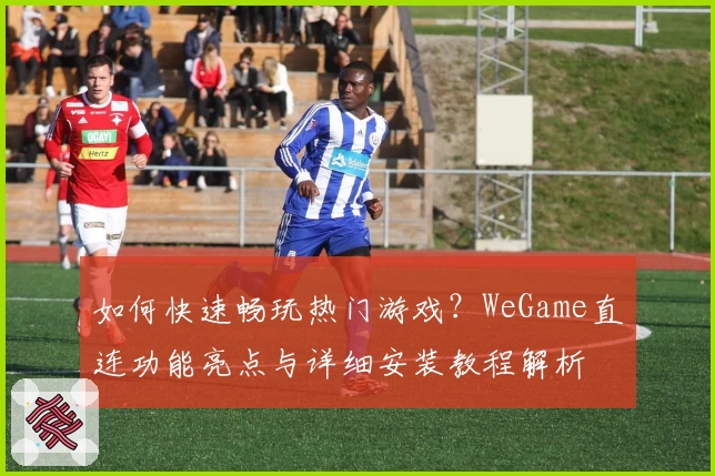 如何快速畅玩热门游戏？WeGame直连功能亮点与详细安装教程解析
