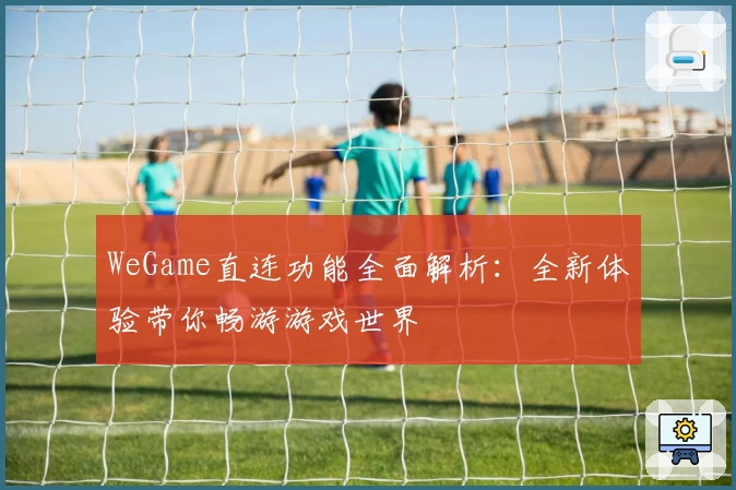 WeGame直连功能全面解析：全新体验带你畅游游戏世界