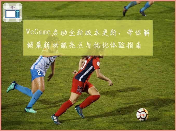 WeGame启动全新版本更新，带你解锁最新功能亮点与优化体验指南