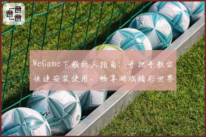WeGame下载新人指南:手把手教你快速安装使用,畅享游戏精彩世界
