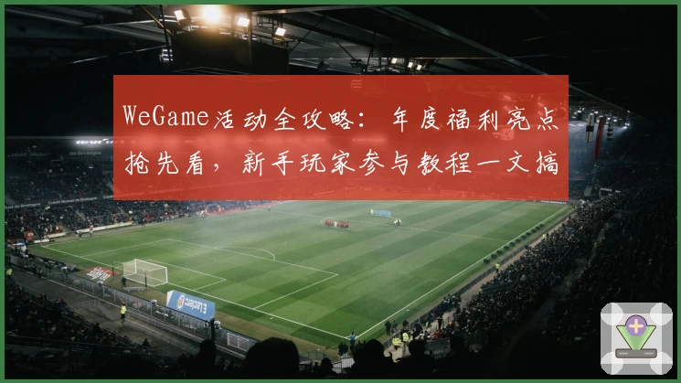 WeGame活动全攻略：年度福利亮点抢先看，新手玩家参与教程一文搞定