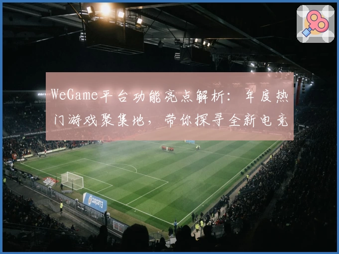 WeGame平台功能亮点解析：年度热门游戏聚集地，带你探寻全新电竞体验