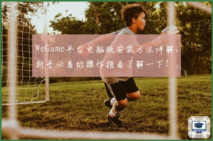 WeGame平台电脑版安装方法详解，新手必看的操作指南了解一下！