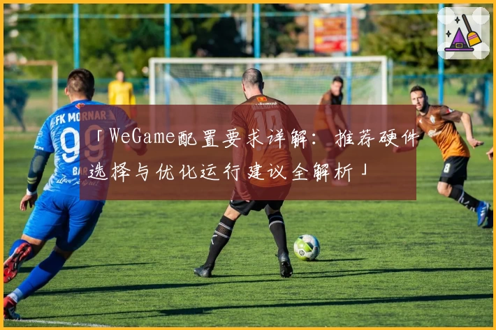 「WeGame配置要求详解：推荐硬件选择与优化运行建议全解析」