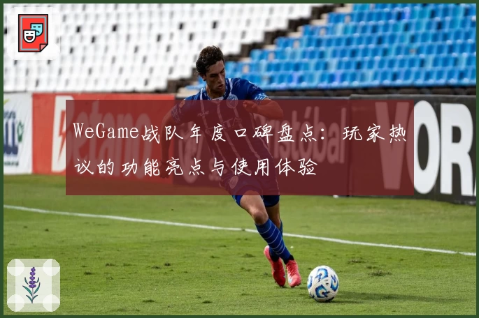 WeGame战队年度口碑盘点：玩家热议的功能亮点与使用体验