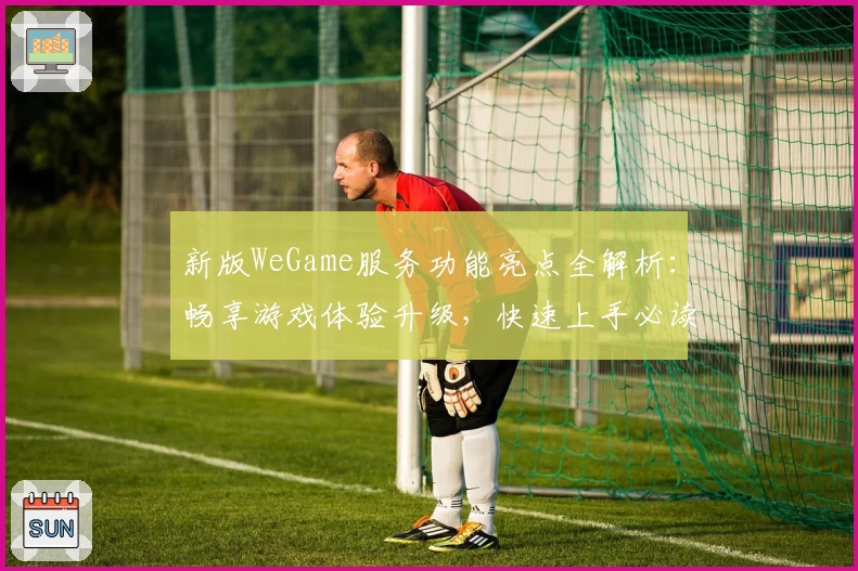 新版WeGame服务功能亮点全解析：畅享游戏体验升级，快速上手必读指南