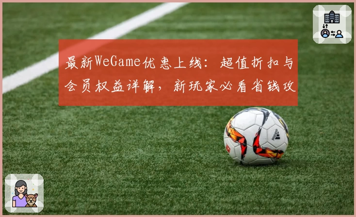 最新WeGame优惠上线：超值折扣与会员权益详解，新玩家必看省钱攻略
