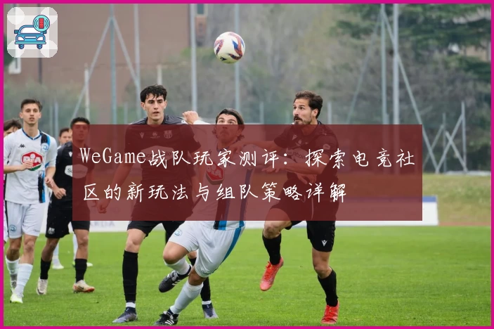 WeGame战队玩家测评:探索电竞社区的新玩法与组队策略详解