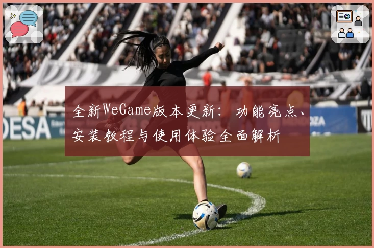 全新WeGame版本更新：功能亮点、安装教程与使用体验全面解析