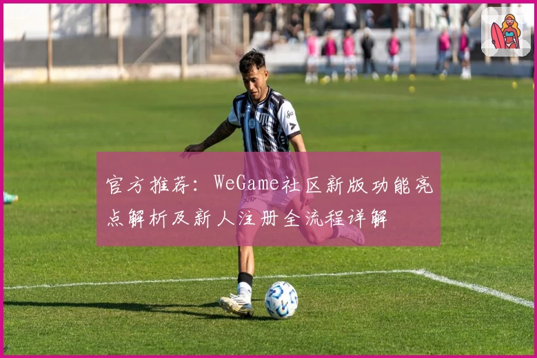 官方推荐：WeGame社区新版功能亮点解析及新人注册全流程详解