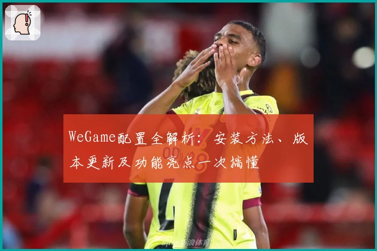 WeGame配置全解析：安装方法、版本更新及功能亮点一次搞懂