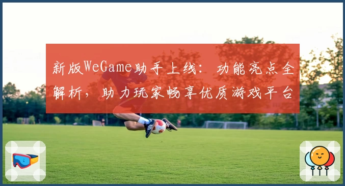 新版WeGame助手上线：功能亮点全解析，助力玩家畅享优质游戏平台体验
