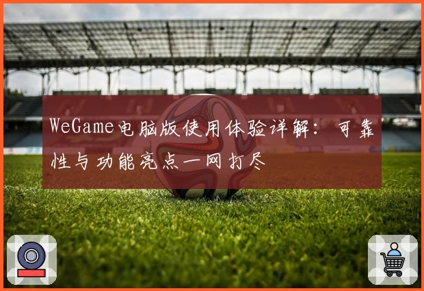 WeGame电脑版使用体验详解：可靠性与功能亮点一网打尽