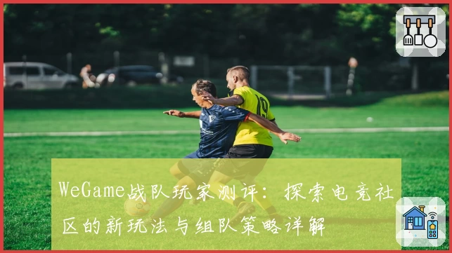 WeGame战队玩家测评：探索电竞社区的新玩法与组队策略详解