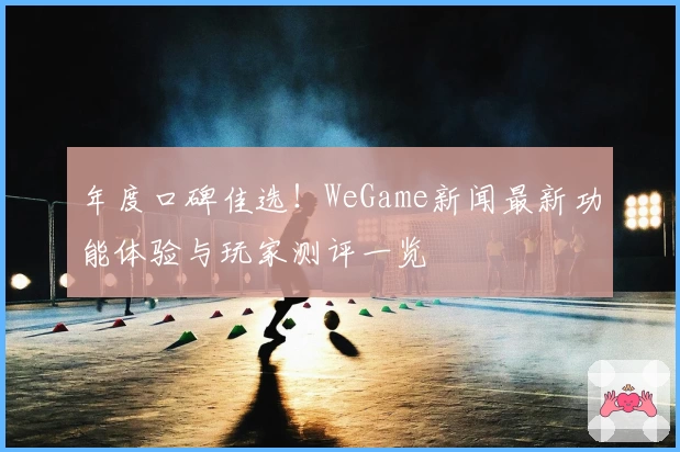 年度口碑佳选!WeGame新闻最新功能体验与玩家测评一览