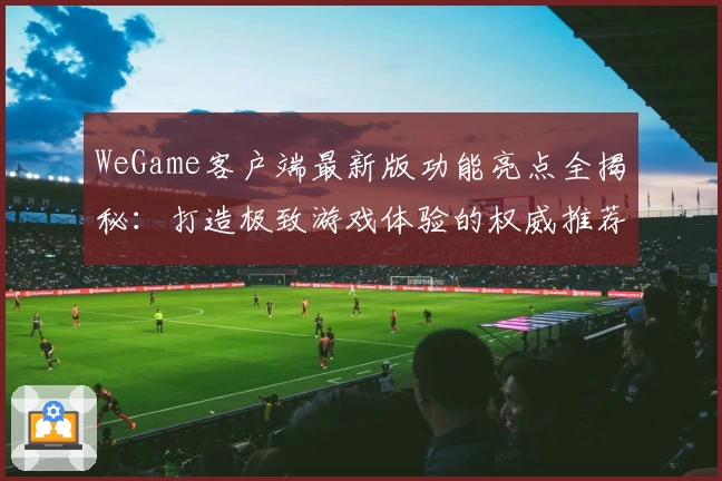 WeGame客户端最新版功能亮点全揭秘：打造极致游戏体验的权威推荐