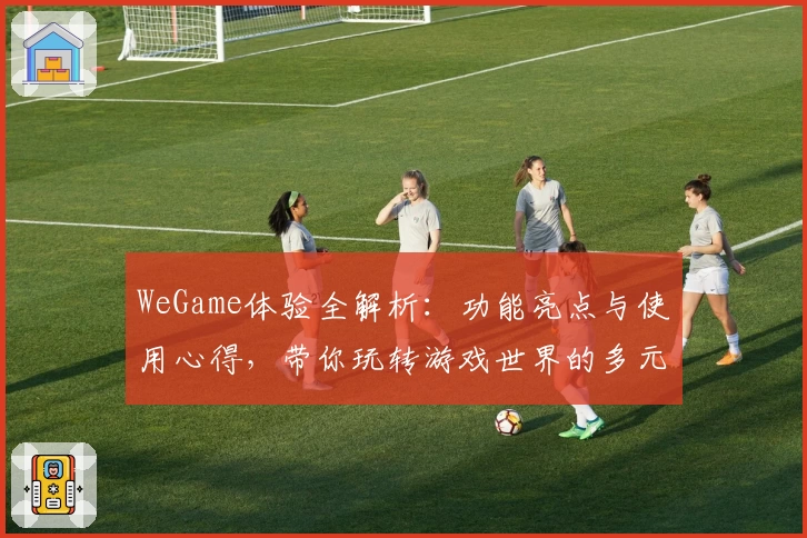 WeGame体验全解析：功能亮点与使用心得，带你玩转游戏世界的多元魅力