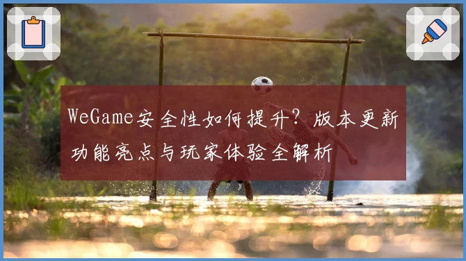 WeGame安全性如何提升？版本更新功能亮点与玩家体验全解析