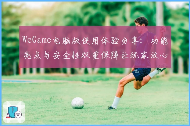 WeGame电脑版使用体验分享:功能亮点与安全性双重保障让玩家放心选择
