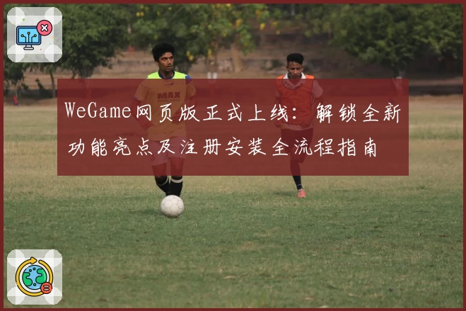 WeGame网页版正式上线：解锁全新功能亮点及注册安装全流程指南