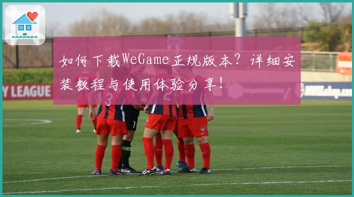 如何下载WeGame正规版本？详细安装教程与使用体验分享！