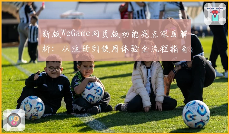 新版WeGame网页版功能亮点深度解析：从注册到使用体验全流程指南