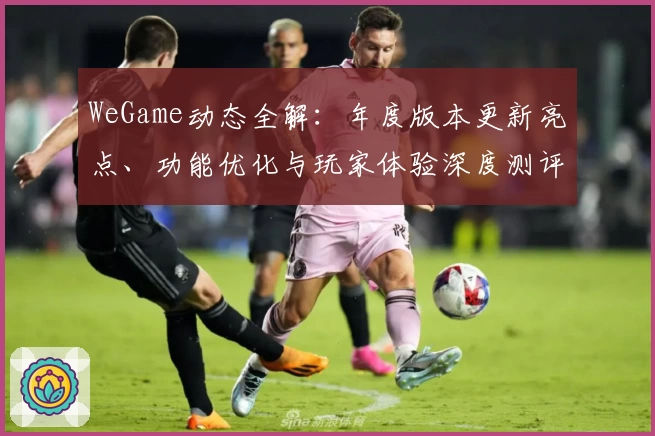 WeGame动态全解:年度版本更新亮点、功能优化与玩家体验深度测评