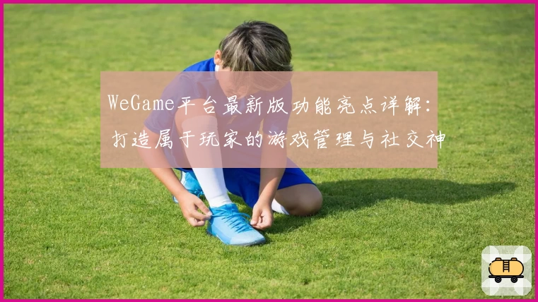 WeGame平台最新版功能亮点详解：打造属于玩家的游戏管理与社交神器