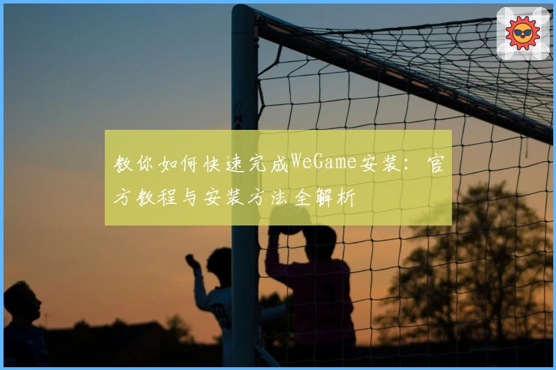 教你如何快速完成WeGame安装：官方教程与安装方法全解析