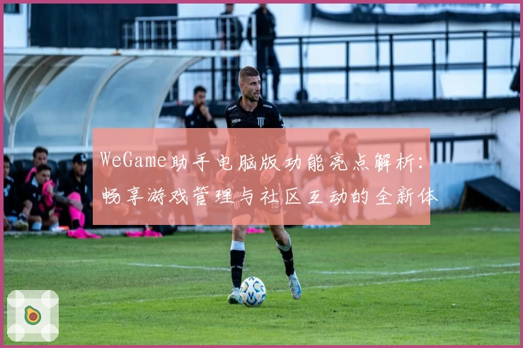 WeGame助手电脑版功能亮点解析：畅享游戏管理与社区互动的全新体验