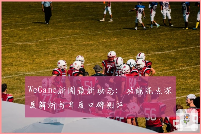 WeGame新闻最新动态：功能亮点深度解析与年度口碑测评