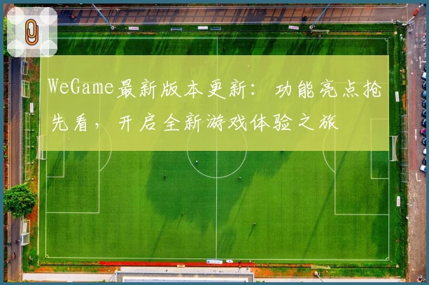 WeGame最新版本更新：功能亮点抢先看，开启全新游戏体验之旅