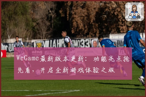 WeGame最新版本更新:功能亮点抢先看,开启全新游戏体验之旅
