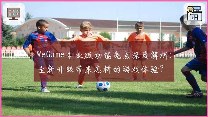 WeGame专业版功能亮点深度解析：全新升级带来怎样的游戏体验？