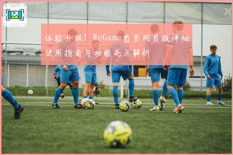 体验升级！WeGame首页网页版详细使用指南与功能亮点解析