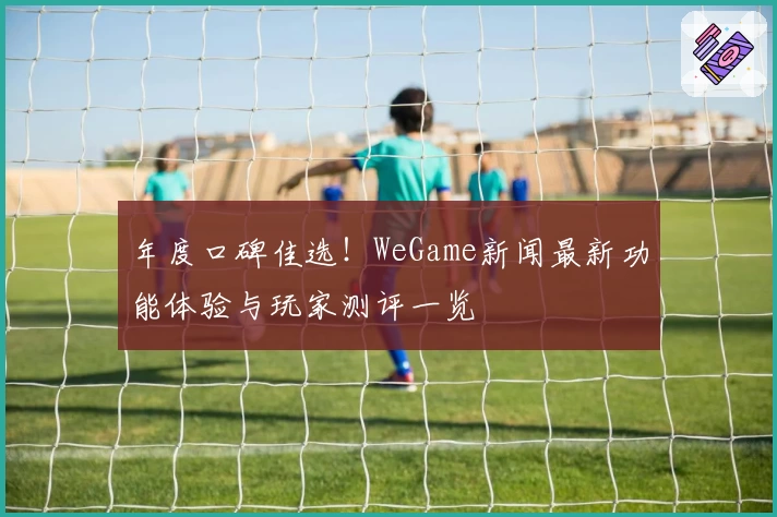 年度口碑佳选！WeGame新闻最新功能体验与玩家测评一览