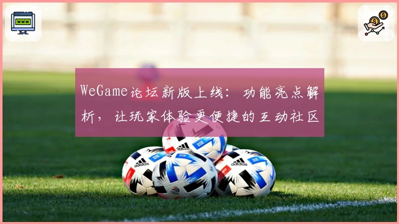 WeGame论坛新版上线：功能亮点解析，让玩家体验更便捷的互动社区