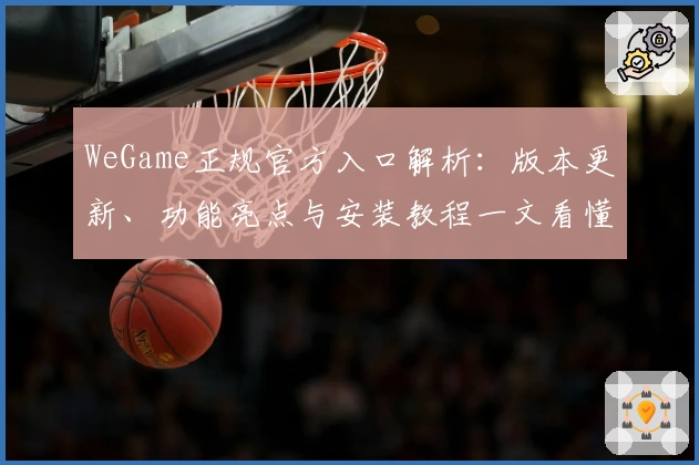 WeGame正规官方入口解析:版本更新、功能亮点与安装教程一文看懂