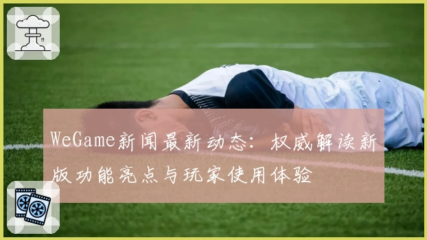WeGame新闻最新动态：权威解读新版功能亮点与玩家使用体验